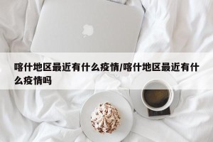 喀什地区最近有什么疫情/喀什地区最近有什么疫情吗