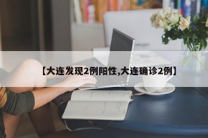 【大连发现2例阳性,大连确诊2例】
