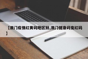 【澳门疫情红黄码地区别,澳门健康码变红码】