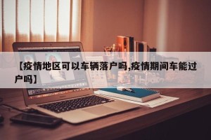 【疫情地区可以车辆落户吗,疫情期间车能过户吗】