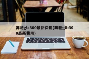 奔驰glc300最新费用(奔驰glb300最新费用)