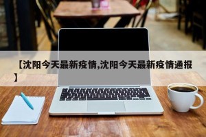 【沈阳今天最新疫情,沈阳今天最新疫情通报】